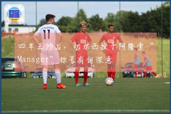 四年五帅后，切尔西授予阿隆索“Manager”称号有何深意